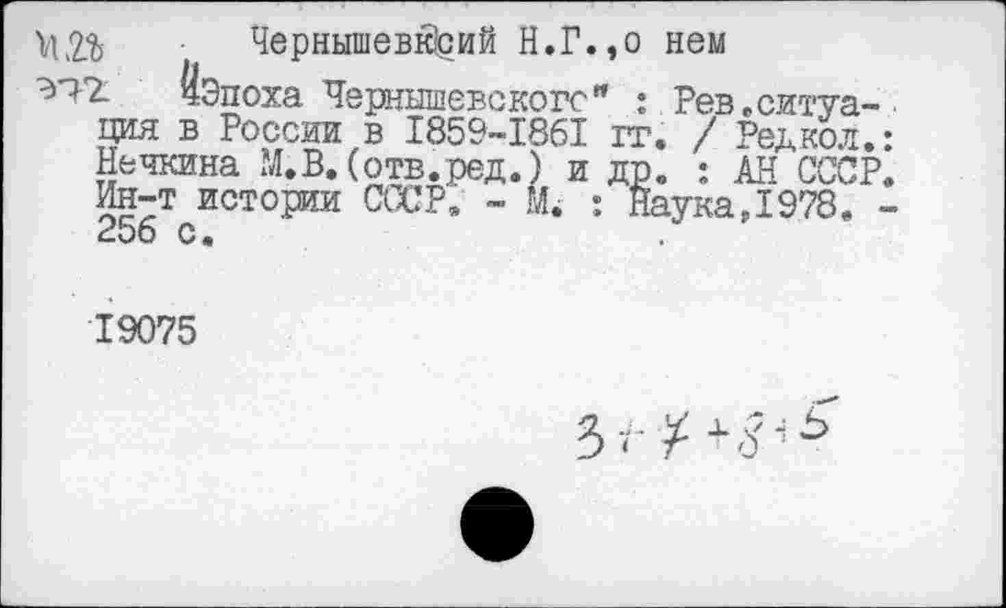 ﻿^2% Чернышевк|сий Н.Г.,о нем
^2 ЙЭпоха Чернышевского" : Рев,ситуация в России в 1859-1’861 тт. / Редкол.: Нечкина М.В. (отв.ред.) и др. : АН СССР. Ин-т истории СССР, - М. : Наука,1978. -£00 с.
19075